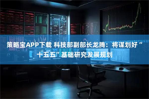 策略宝APP下载 科技部副部长龙腾：将谋划好“十五五”基础研究发展规划
