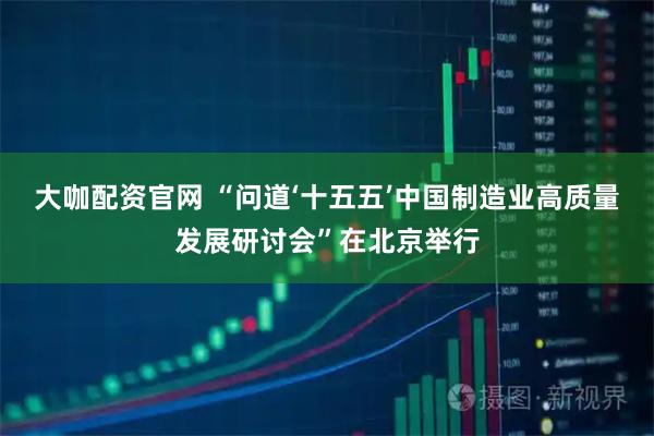 大咖配资官网 “问道‘十五五’中国制造业高质量发展研讨会”在北京举行