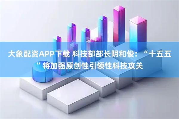 大象配资APP下载 科技部部长阴和俊：“十五五”将加强原创性引领性科技攻关