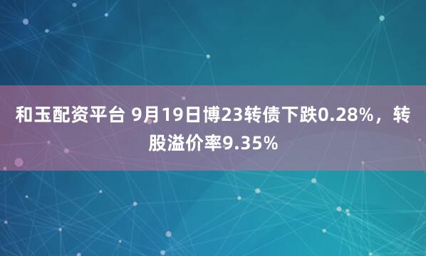 和玉配资平台 9月19日博23转债下跌0.28%，转股溢价率9.35%