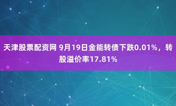 天津股票配资网 9月19日金能转债下跌0.01%，转股溢价率17.81%