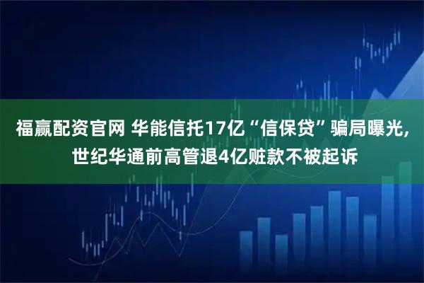福赢配资官网 华能信托17亿“信保贷”骗局曝光, 世纪华通前高管退4亿赃款不被起诉