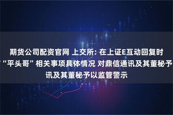 期货公司配资官网 上交所: 在上证E互动回复时未准确发布“平头哥”相关事项具体情况 对鼎信通讯及其董秘予以监管警示