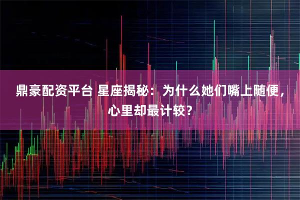 鼎豪配资平台 星座揭秘：为什么她们嘴上随便，心里却最计较？