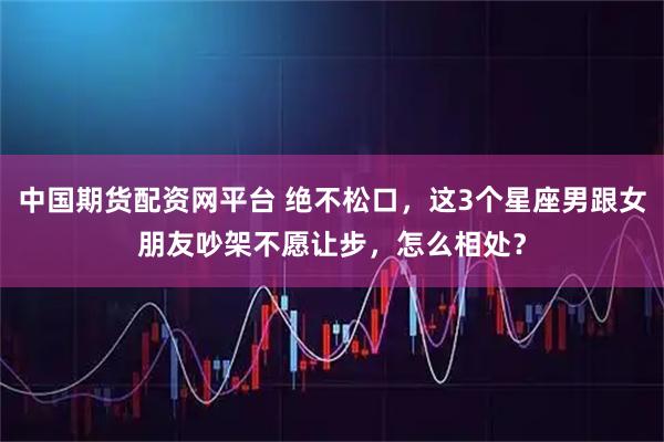中国期货配资网平台 绝不松口，这3个星座男跟女朋友吵架不愿让步，怎么相处？