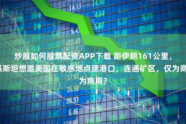 炒股如何股票配资APP下载 距伊朗161公里，巴基斯坦想邀美国在敏感地点建港口，连通矿区，仅为商用？