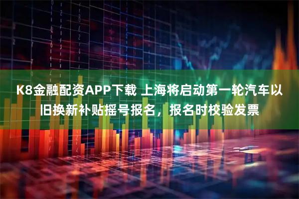 K8金融配资APP下载 上海将启动第一轮汽车以旧换新补贴摇号报名，报名时校验发票