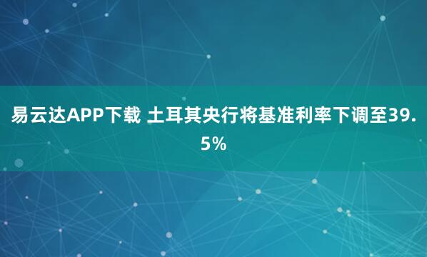 易云达APP下载 土耳其央行将基准利率下调至39.5%