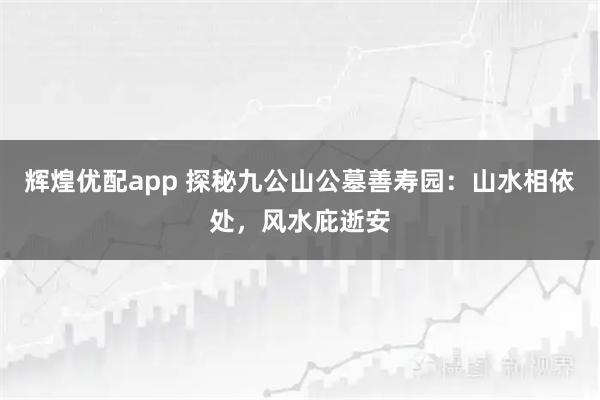辉煌优配app 探秘九公山公墓善寿园：山水相依处，风水庇逝安