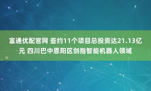 富通优配官网 签约11个项目总投资达21.13亿元 四川巴中恩阳区剑指智能机器人领域