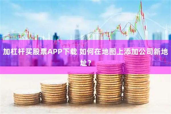 加杠杆买股票APP下载 如何在地图上添加公司新地址？