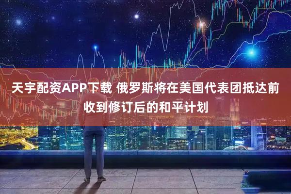天宇配资APP下载 俄罗斯将在美国代表团抵达前收到修订后的和平计划