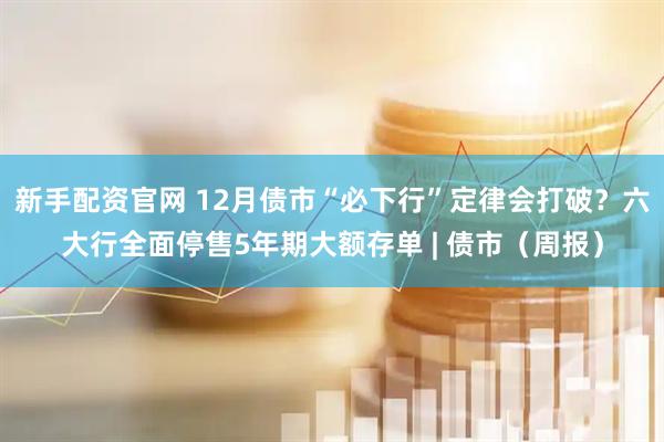 新手配资官网 12月债市“必下行”定律会打破？六大行全面停售5年期大额存单 | 债市（周报）