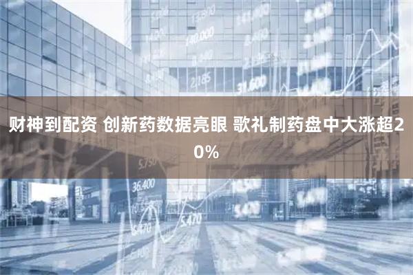 财神到配资 创新药数据亮眼 歌礼制药盘中大涨超20%