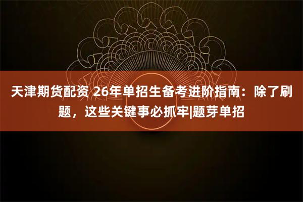 天津期货配资 26年单招生备考进阶指南:除了刷题,这些关键事必抓牢|题芽单招
