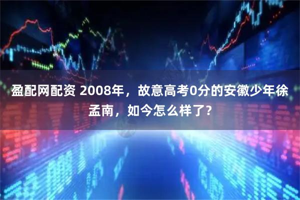 盈配网配资 2008年，故意高考0分的安徽少年徐孟南，如今怎么样了？