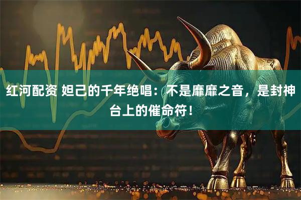 红河配资 妲己的千年绝唱：不是靡靡之音，是封神台上的催命符！