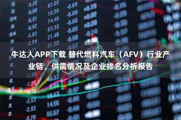 牛达人APP下载 替代燃料汽车（AFV）行业产业链、供需情况及企业排名分析报告