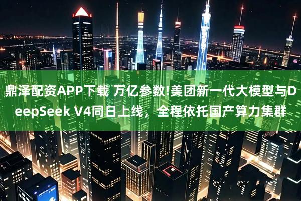 鼎泽配资APP下载 万亿参数!美团新一代大模型与DeepSeek V4同日上线，全程依托国产算力集群