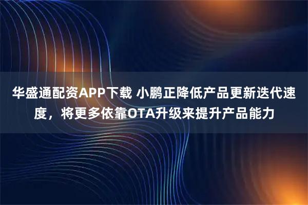 华盛通配资APP下载 小鹏正降低产品更新迭代速度，将更多依靠OTA升级来提升产品能力