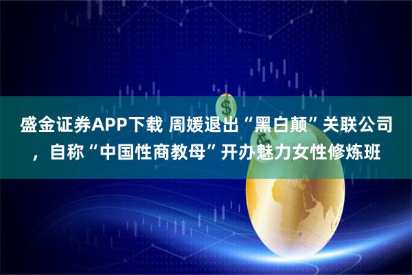 盛金证券APP下载 周媛退出“黑白颠”关联公司，自称“中国性商教母”开办魅力女性修炼班
