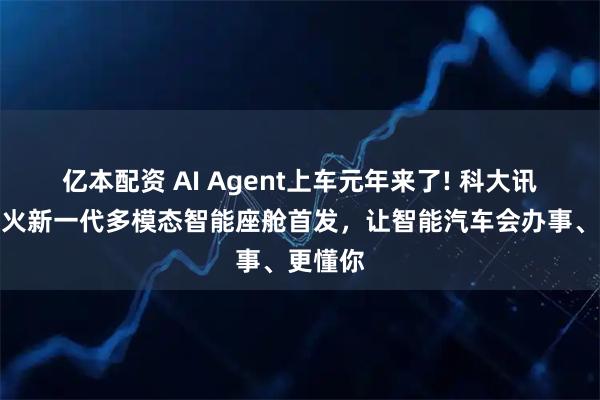 亿本配资 AI Agent上车元年来了! 科大讯飞携星火新一代多模态智能座舱首发，让智能汽车会办事、更懂你
