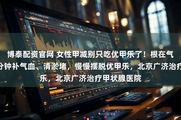 博泰配资官网 女性甲减别只吃优甲乐了！根在气血，每天5 分钟补气血、清淤堵，慢慢摆脱优甲乐，北京广济治疗甲状腺医院
