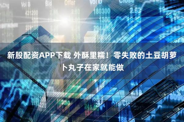 新股配资APP下载 外酥里糯！零失败的土豆胡萝卜丸子在家就能做