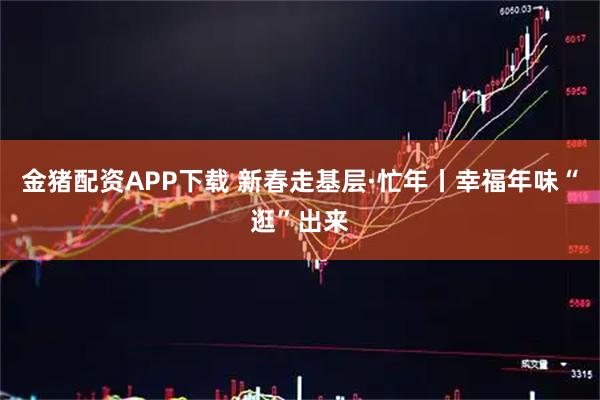 金猪配资APP下载 新春走基层·忙年丨幸福年味“逛”出来