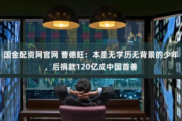 国金配资网官网 曹德旺：本是无学历无背景的少年，后捐款120亿成中国首善