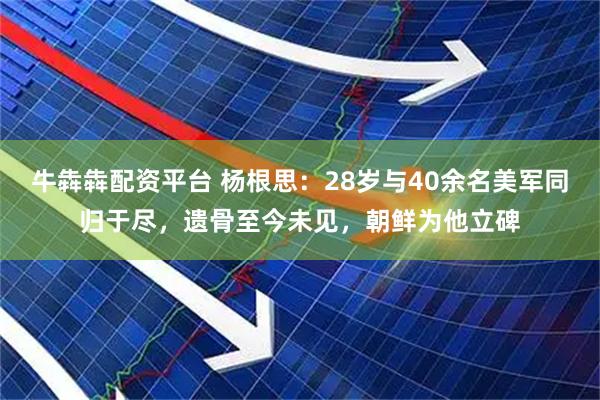 牛犇犇配资平台 杨根思：28岁与40余名美军同归于尽，遗骨至今未见，朝鲜为他立碑