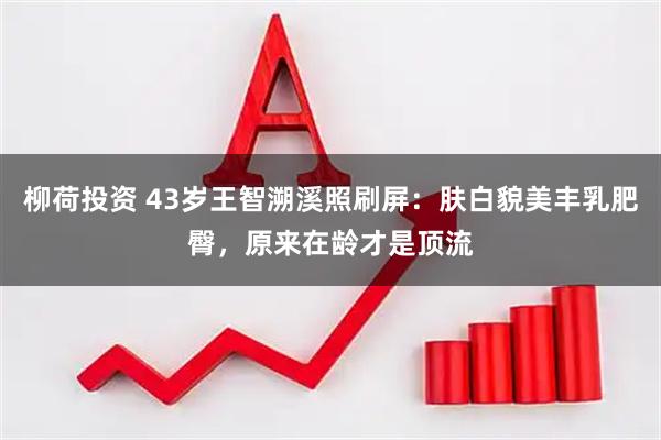 柳荷投资 43岁王智溯溪照刷屏：肤白貌美丰乳肥臀，原来在龄才是顶流