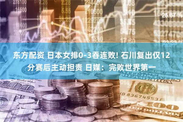 东方配资 日本女排0-3吞连败! 石川复出仅12分赛后主动担责 日媒：完败世界第一
