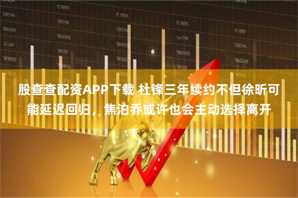 股查查配资APP下载 杜锋三年续约不但徐昕可能延迟回归，焦泊乔或许也会主动选择离开