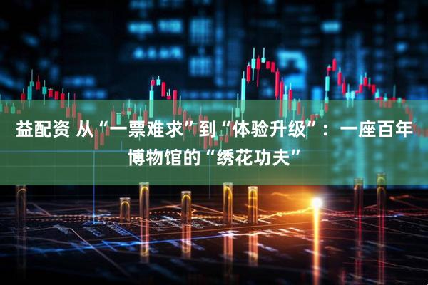 益配资 从“一票难求”到“体验升级”:一座百年博物馆的“绣花功夫”