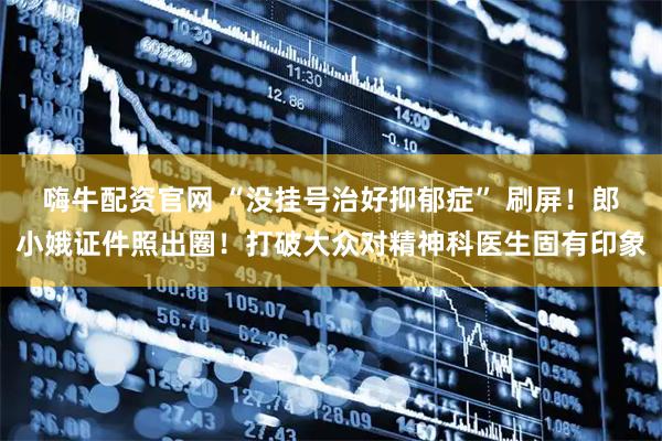 嗨牛配资官网 “没挂号治好抑郁症” 刷屏！郎小娥证件照出圈！打破大众对精神科医生固有印象