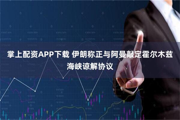 掌上配资APP下载 伊朗称正与阿曼敲定霍尔木兹海峡谅解协议